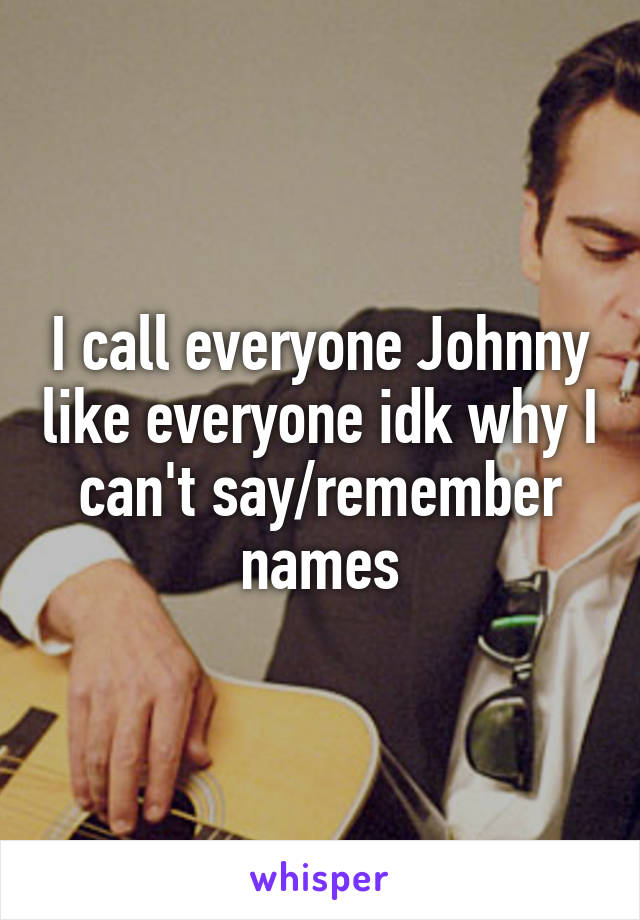 I call everyone Johnny like everyone idk why I can't say/remember names