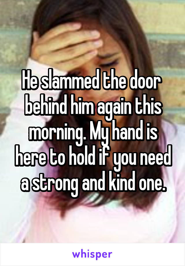 He slammed the door  behind him again this morning. My hand is here to hold if you need a strong and kind one.