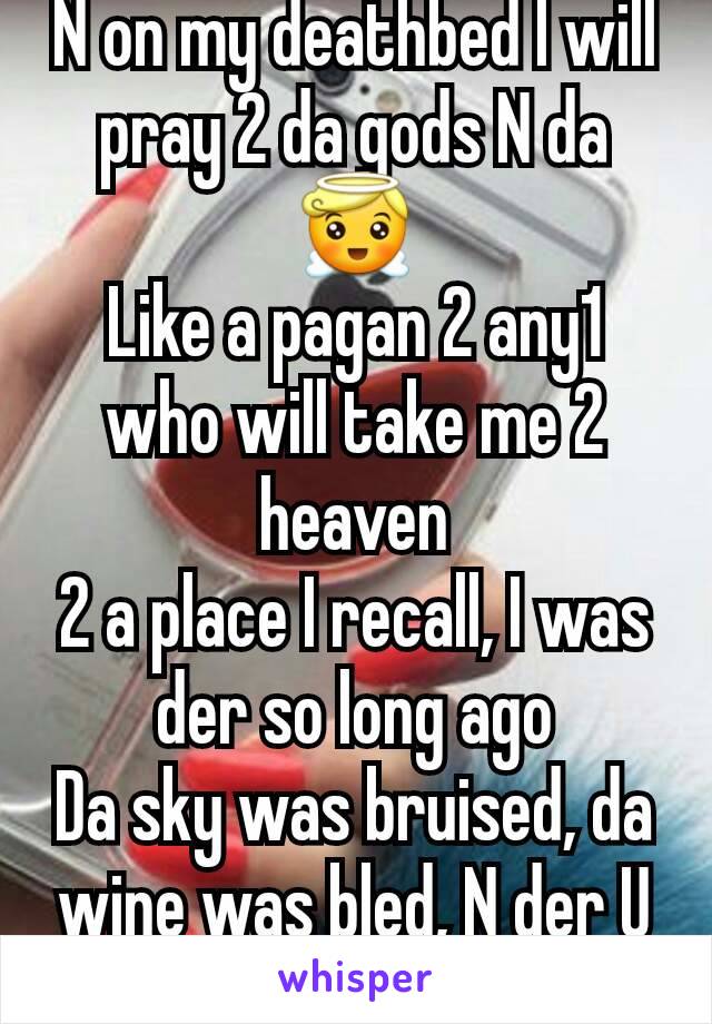 N on my deathbed I will pray 2 da gods N da 😇
Like a pagan 2 any1 who will take me 2 heaven
2 a place I recall, I was der so long ago
Da sky was bruised, da wine was bled, N der U led me on