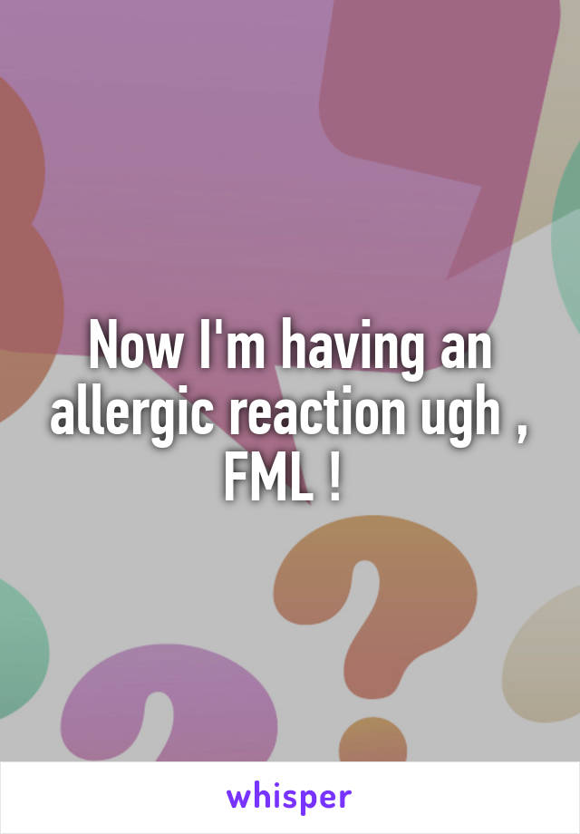 Now I'm having an allergic reaction ugh , FML ! 