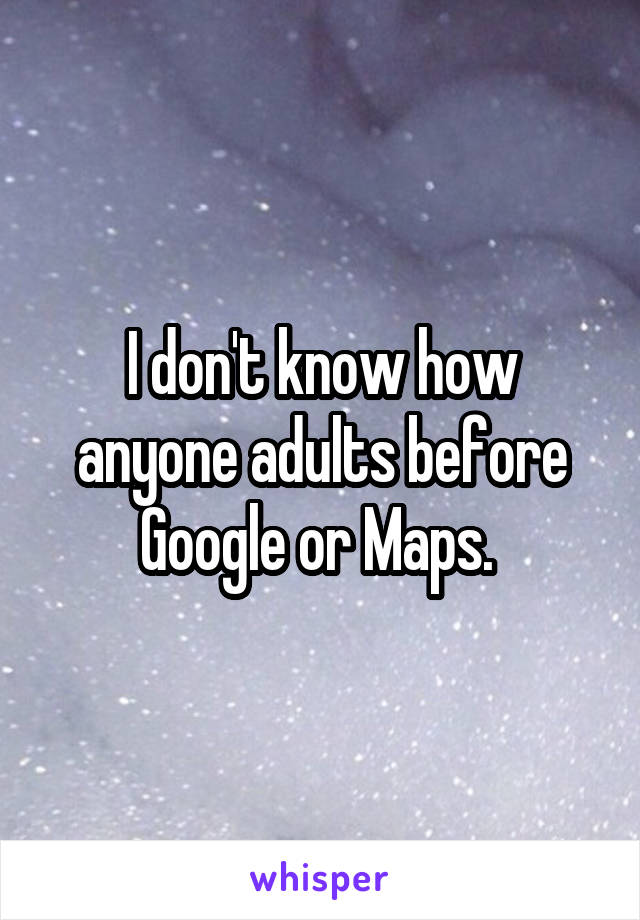 I don't know how anyone adults before Google or Maps. 