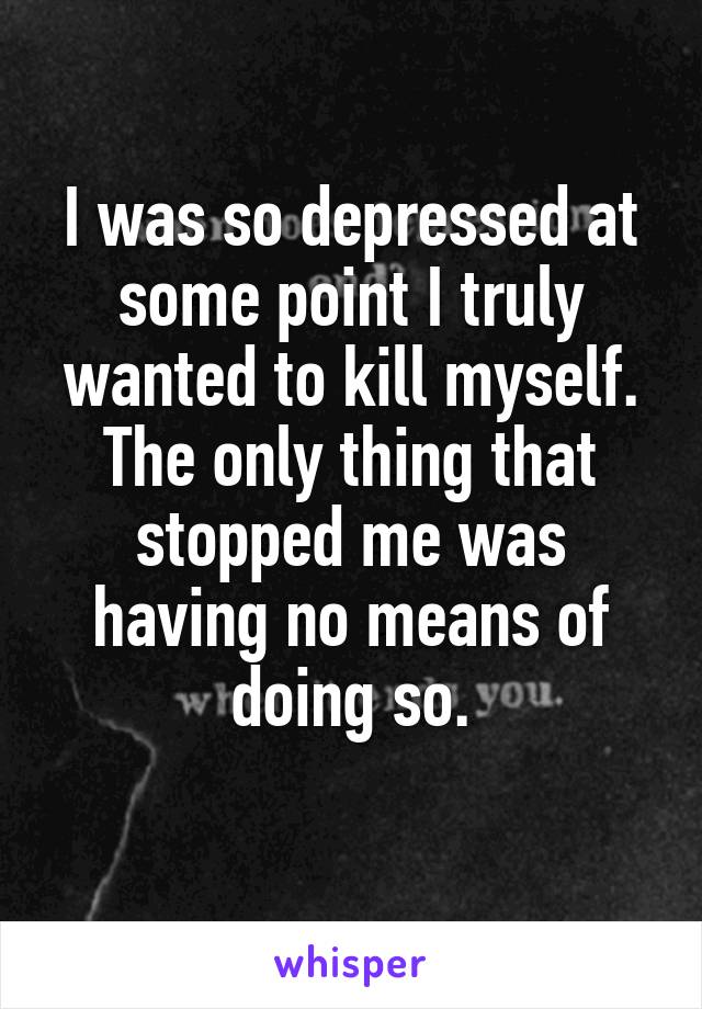 I was so depressed at some point I truly wanted to kill myself. The only thing that stopped me was having no means of doing so.
