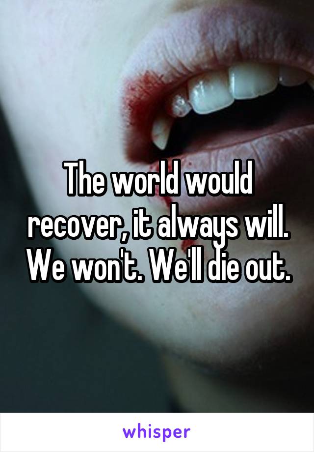 The world would recover, it always will. We won't. We'll die out.