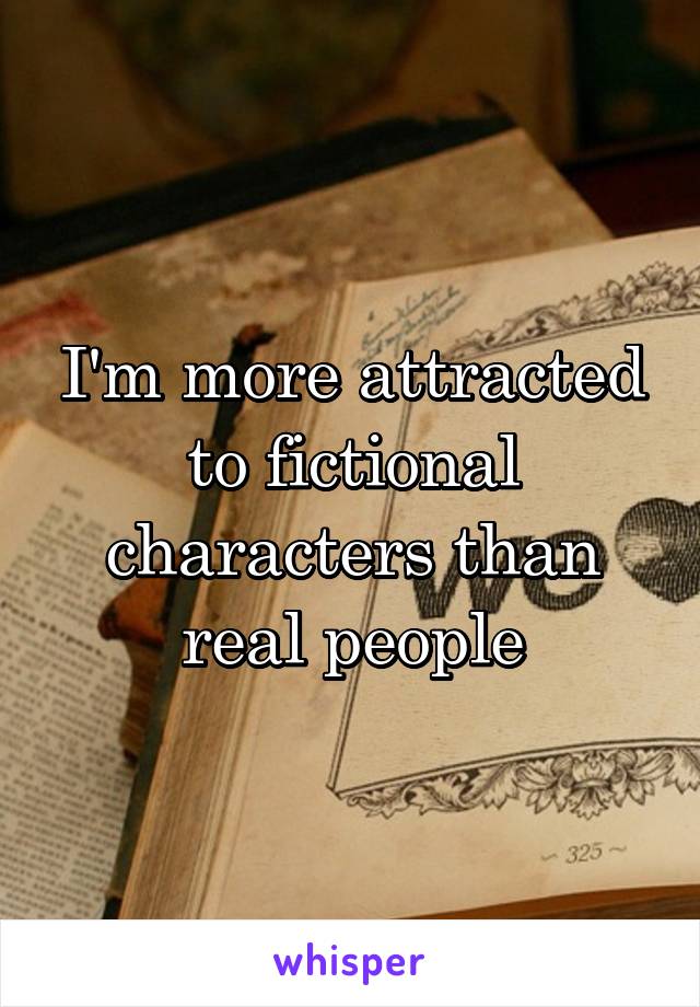 I'm more attracted to fictional characters than real people