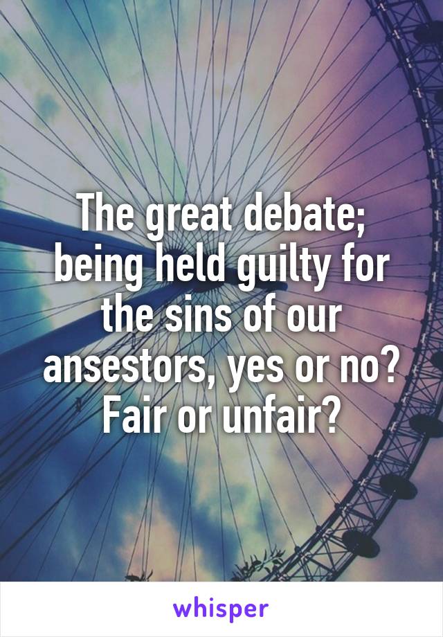 The great debate; being held guilty for the sins of our ansestors, yes or no? Fair or unfair?