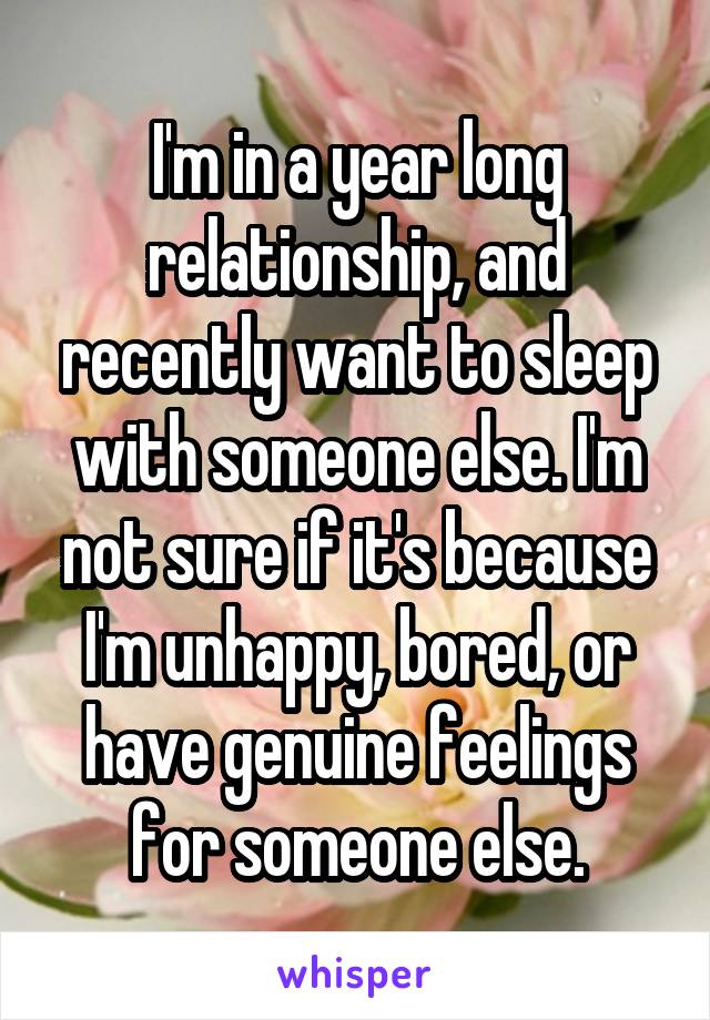 I'm in a year long relationship, and recently want to sleep with someone else. I'm not sure if it's because I'm unhappy, bored, or have genuine feelings for someone else.