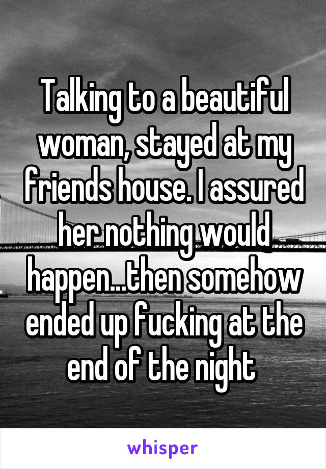 Talking to a beautiful woman, stayed at my friends house. I assured her nothing would happen...then somehow ended up fucking at the end of the night 