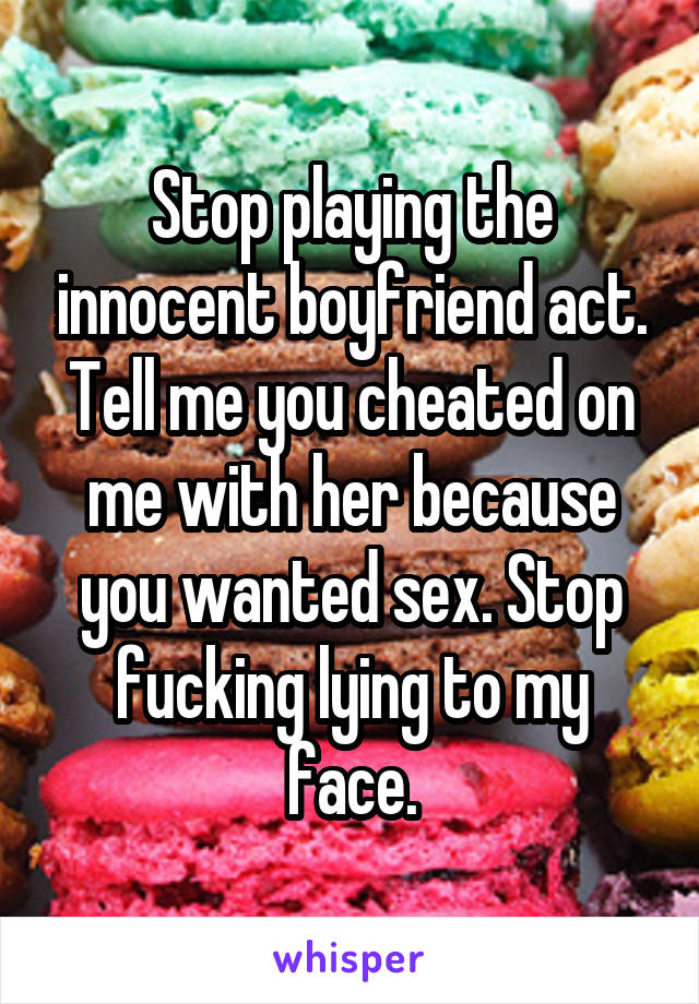 Stop playing the innocent boyfriend act. Tell me you cheated on me with her because you wanted sex. Stop fucking lying to my face.