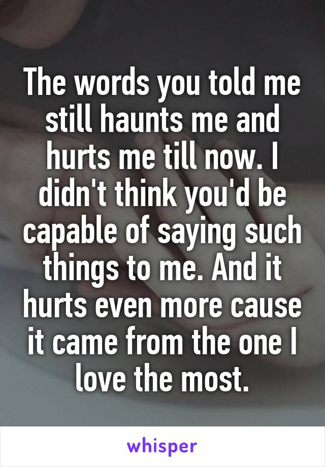 The words you told me still haunts me and hurts me till now. I didn't think you'd be capable of saying such things to me. And it hurts even more cause it came from the one I love the most.