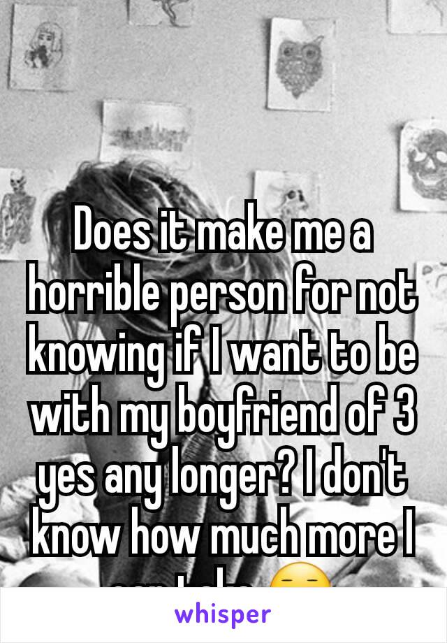 Does it make me a horrible person for not knowing if I want to be with my boyfriend of 3 yes any longer? I don't know how much more I can take.😑