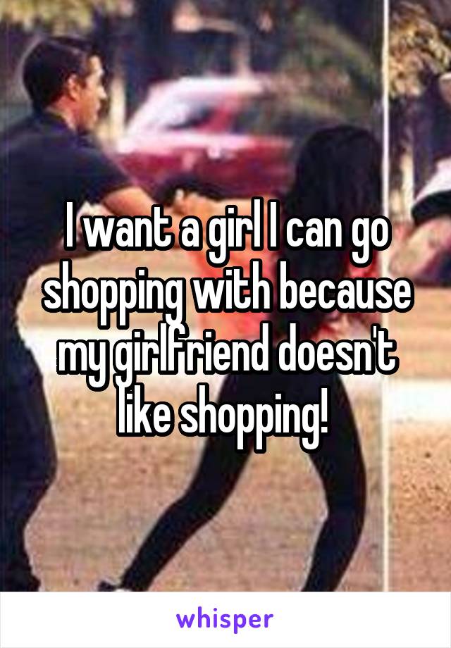 I want a girl I can go shopping with because my girlfriend doesn't like shopping! 