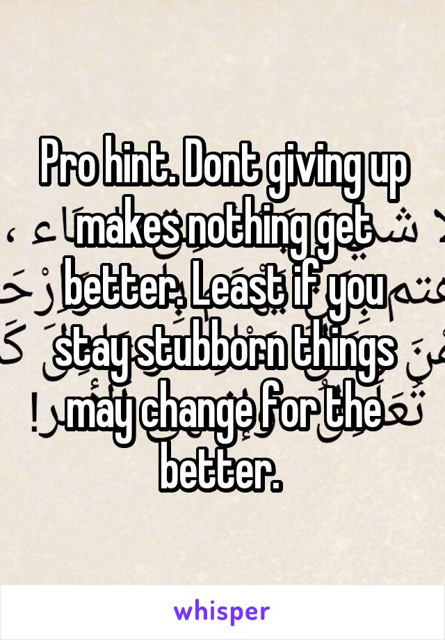 Pro hint. Dont giving up makes nothing get better. Least if you stay stubborn things may change for the better. 