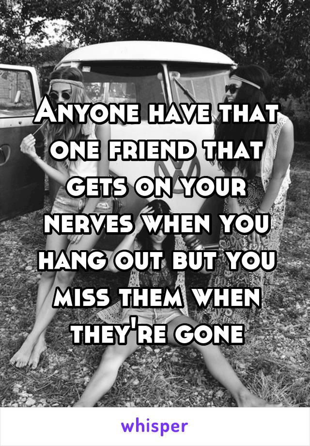 Anyone have that one friend that gets on your nerves when you hang out but you miss them when they're gone