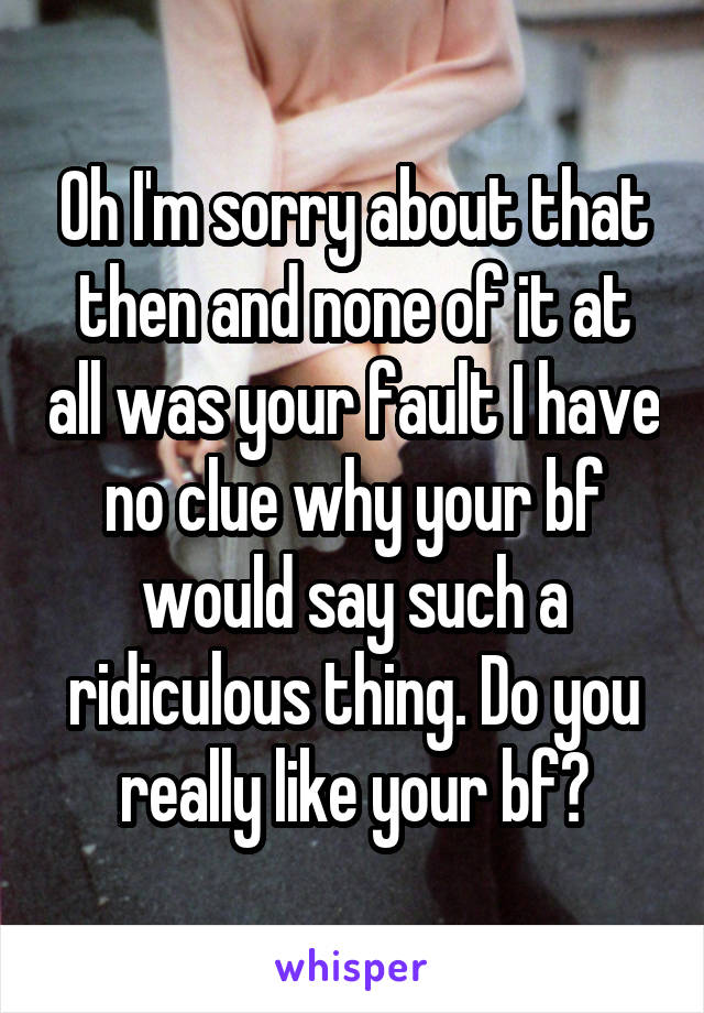 Oh I'm sorry about that then and none of it at all was your fault I have no clue why your bf would say such a ridiculous thing. Do you really like your bf?