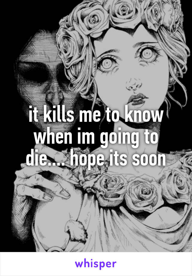 it kills me to know when im going to die.... hope its soon