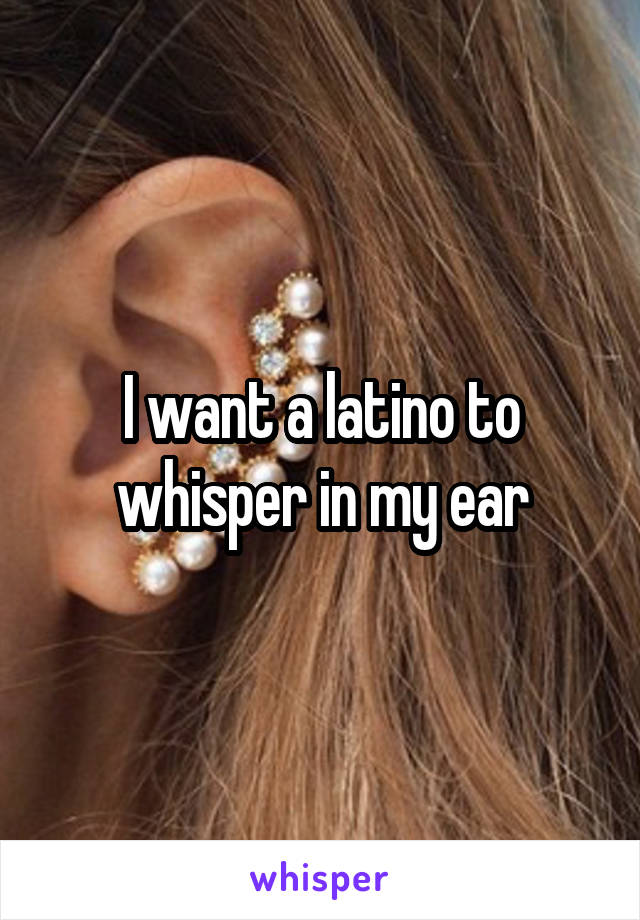 I want a latino to whisper in my ear