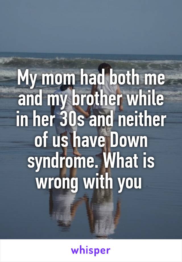 My mom had both me and my brother while in her 30s and neither of us have Down syndrome. What is wrong with you 