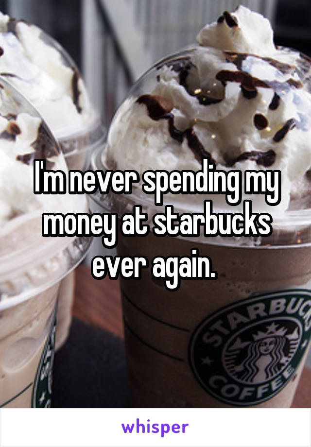 I'm never spending my money at starbucks ever again. 