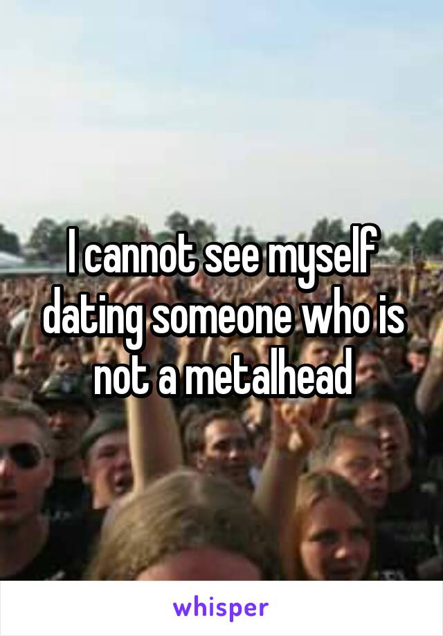 I cannot see myself dating someone who is not a metalhead