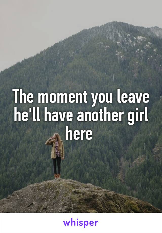 The moment you leave he'll have another girl here 