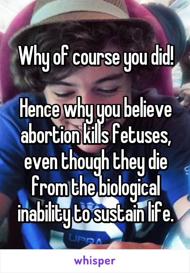 Why of course you did!

Hence why you believe abortion kills fetuses, even though they die from the biological inability to sustain life.