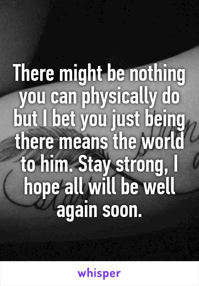 There might be nothing you can physically do but I bet you just being there means the world to him. Stay strong, I hope all will be well again soon.