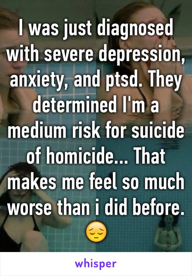 I was just diagnosed with severe depression, anxiety, and ptsd. They determined I'm a medium risk for suicide of homicide... That makes me feel so much worse than i did before. 😔