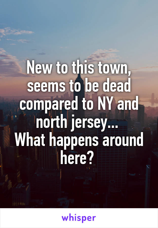 New to this town, seems to be dead compared to NY and north jersey... 
What happens around here? 