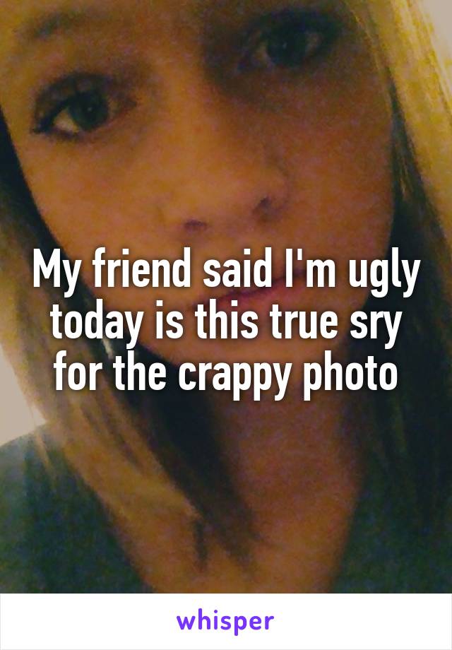 My friend said I'm ugly today is this true sry for the crappy photo