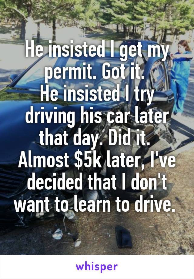 He insisted I get my permit. Got it. 
He insisted I try driving his car later that day. Did it. 
Almost $5k later, I've decided that I don't want to learn to drive. 
