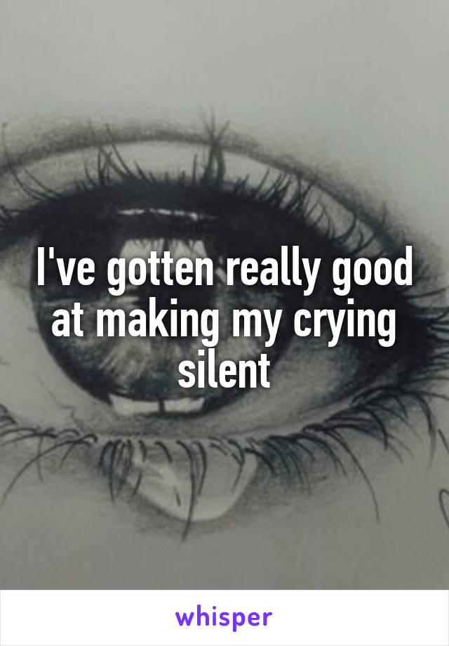 I've gotten really good at making my crying silent