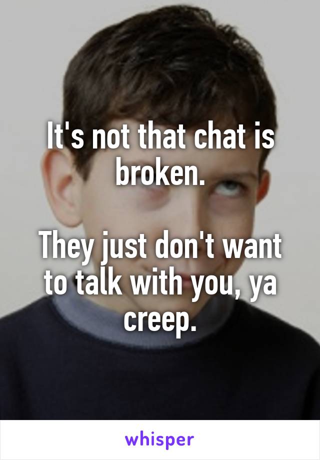 It's not that chat is broken.

They just don't want to talk with you, ya creep.