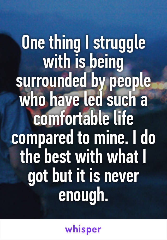 One thing I struggle with is being surrounded by people who have led such a comfortable life compared to mine. I do the best with what I got but it is never enough.