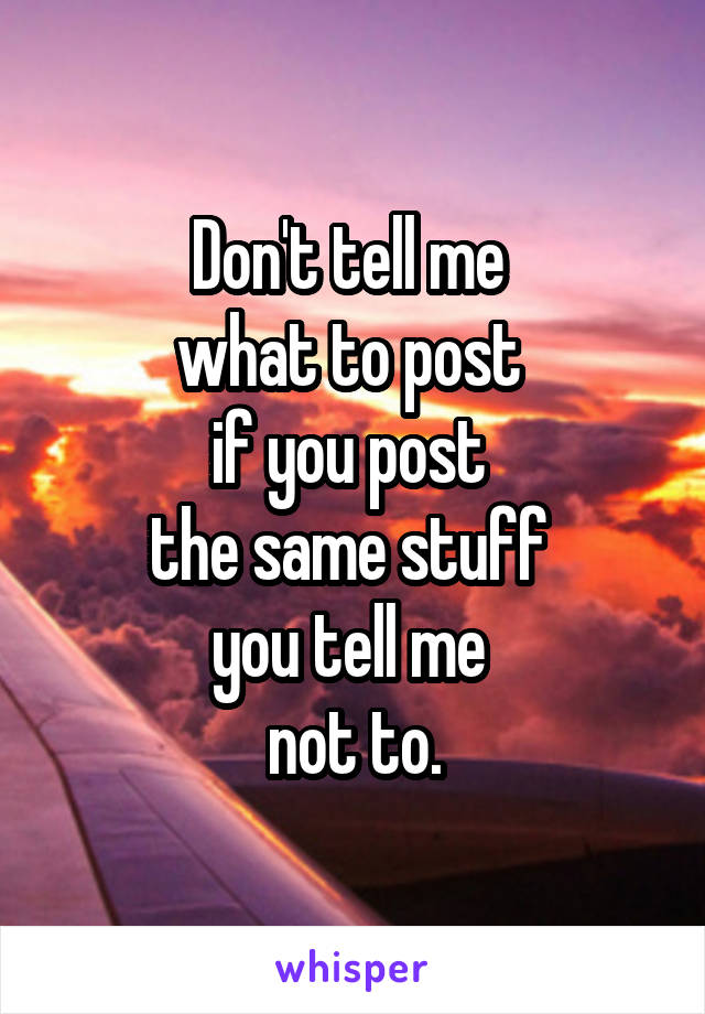 Don't tell me 
what to post 
if you post 
the same stuff 
you tell me 
not to.