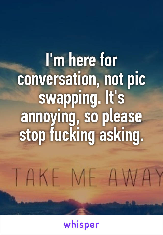 I'm here for conversation, not pic swapping. It's annoying, so please stop fucking asking.

