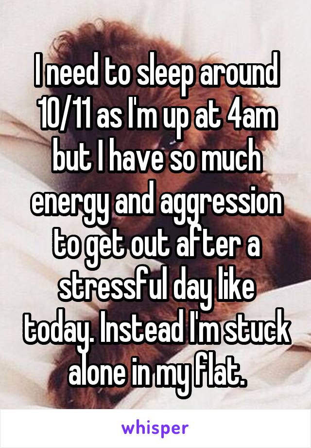 I need to sleep around 10/11 as I'm up at 4am but I have so much energy and aggression to get out after a stressful day like today. Instead I'm stuck alone in my flat.