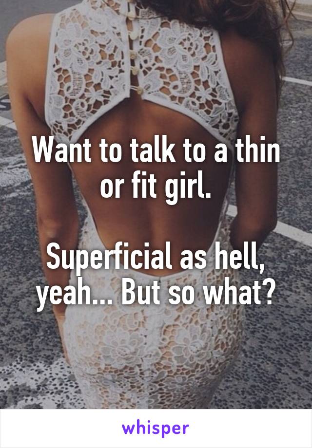 Want to talk to a thin or fit girl.

Superficial as hell, yeah... But so what?