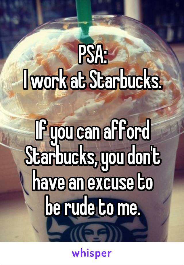 PSA:
I work at Starbucks.

If you can afford
Starbucks, you don't
have an excuse to
be rude to me.