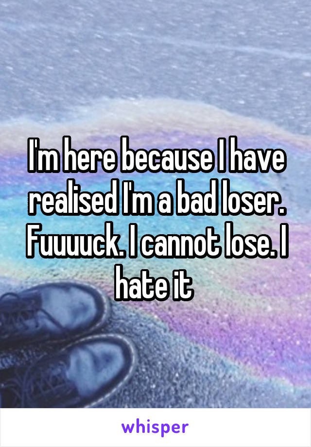 I'm here because I have realised I'm a bad loser. Fuuuuck. I cannot lose. I hate it 