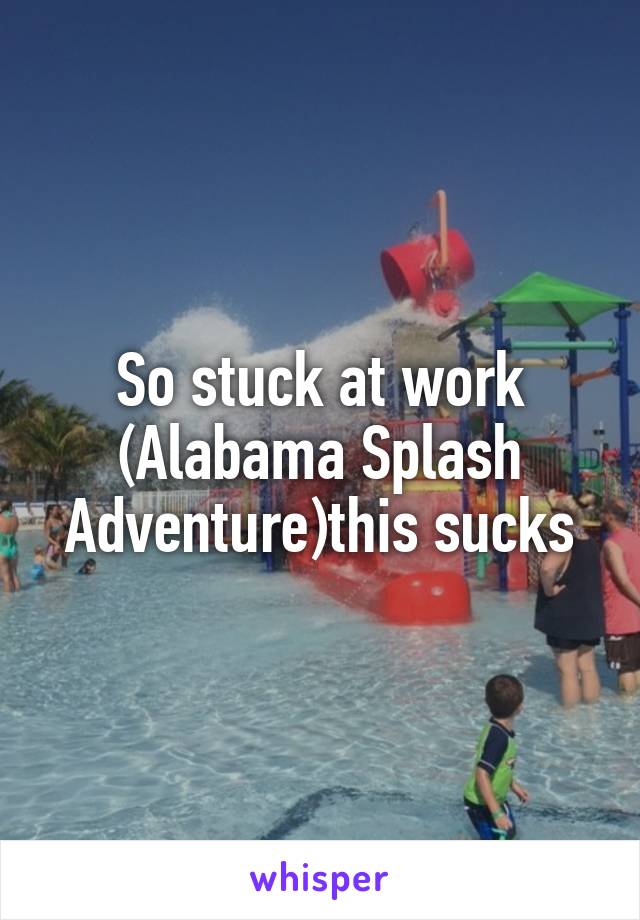 So stuck at work (Alabama Splash Adventure)this sucks