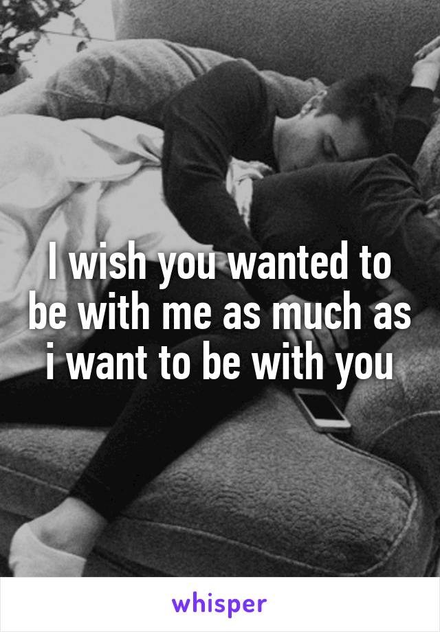 I wish you wanted to be with me as much as i want to be with you