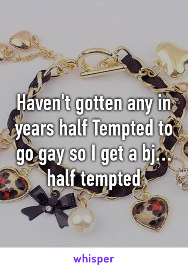 Haven't gotten any in years half Tempted to go gay so I get a bj… half tempted 