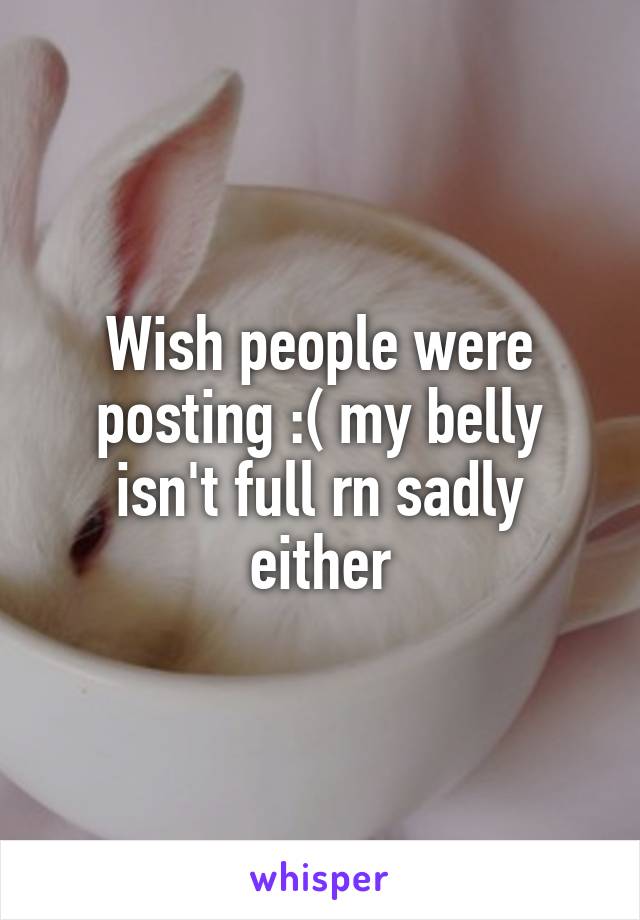 Wish people were posting :( my belly isn't full rn sadly either