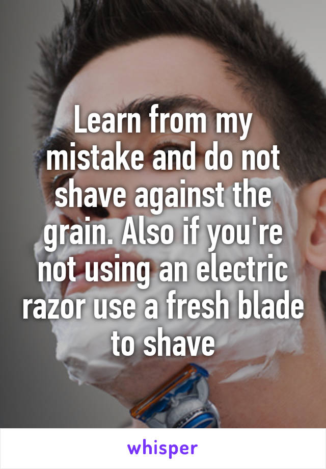 Learn from my mistake and do not shave against the grain. Also if you're not using an electric razor use a fresh blade to shave