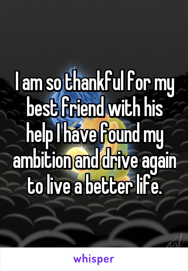 I am so thankful for my best friend with his help I have found my ambition and drive again to live a better life.