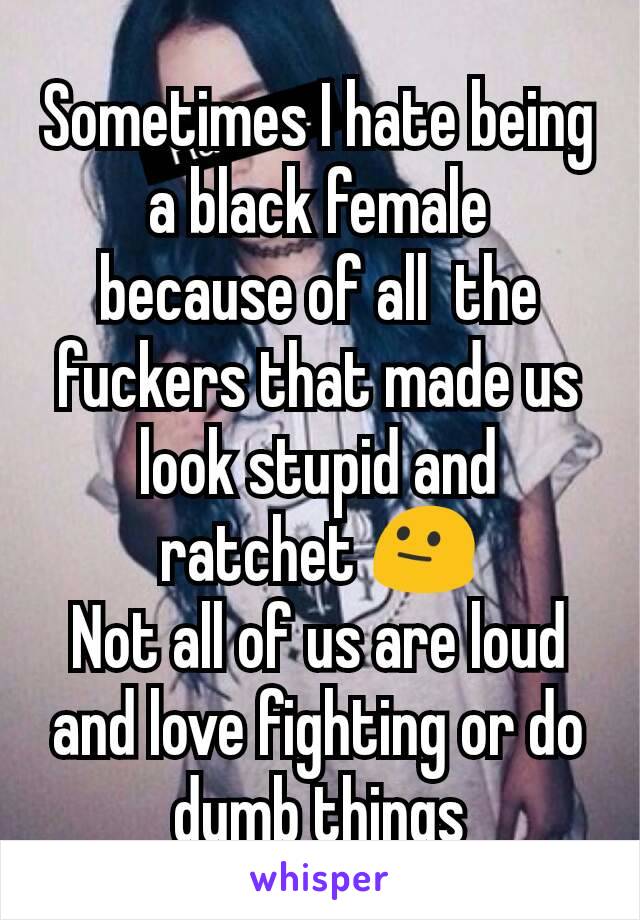 Sometimes I hate being a black female  because of all  the fuckers that made us look stupid and ratchet 😐
Not all of us are loud and love fighting or do dumb things