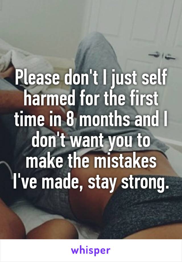 Please don't I just self harmed for the first time in 8 months and I don't want you to make the mistakes I've made, stay strong.