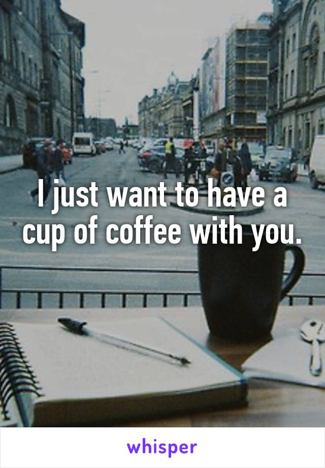 I just want to have a cup of coffee with you. 