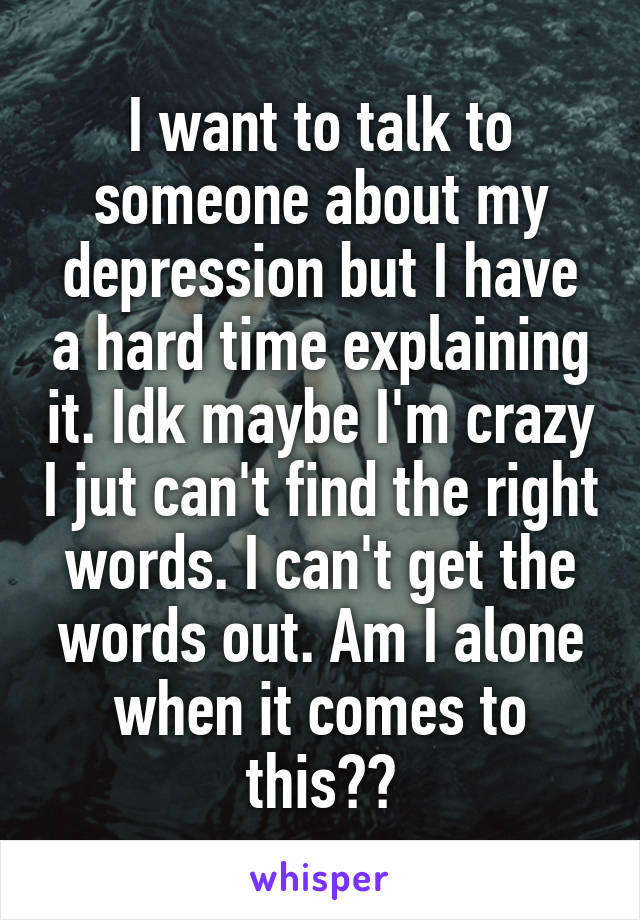 I want to talk to someone about my depression but I have a hard time explaining it. Idk maybe I'm crazy I jut can't find the right words. I can't get the words out. Am I alone when it comes to this??