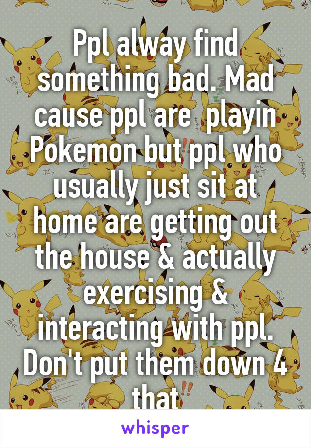 Ppl alway find something bad. Mad cause ppl are  playin Pokemon but ppl who usually just sit at home are getting out the house & actually exercising & interacting with ppl. Don't put them down 4 that